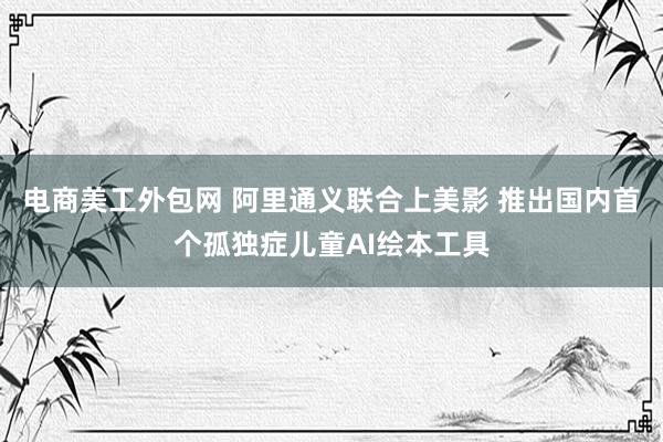 电商美工外包网 阿里通义联合上美影 推出国内首个孤独症儿童AI绘本工具