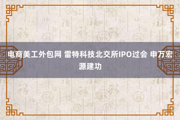 电商美工外包网 雷特科技北交所IPO过会 申万宏源建功