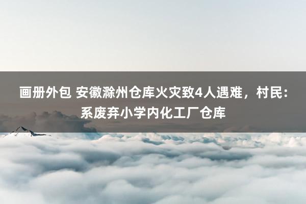 画册外包 安徽滁州仓库火灾致4人遇难，村民：系废弃小学内化工厂仓库