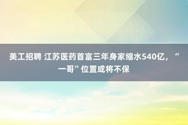 美工招聘 江苏医药首富三年身家缩水540亿，“一哥”位置或将不保