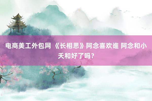 电商美工外包网 《长相思》阿念喜欢谁 阿念和小夭和好了吗？