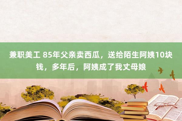 兼职美工 85年父亲卖西瓜，送给陌生阿姨10块钱，多年后，阿姨成了我丈母娘