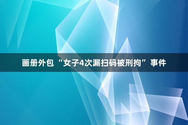 画册外包 “女子4次漏扫码被刑拘” 事件