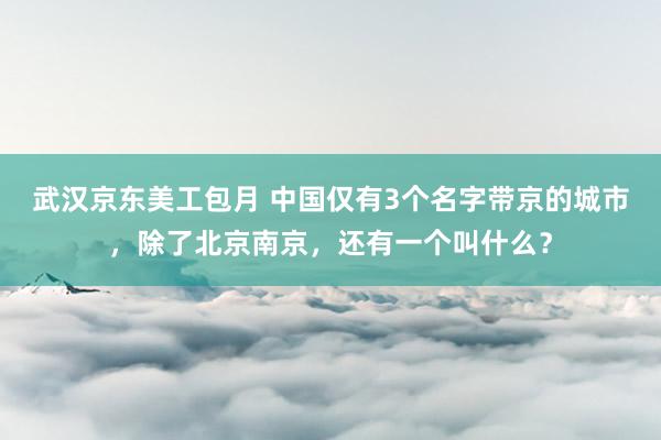 武汉京东美工包月 中国仅有3个名字带京的城市，除了北京南京，还有一个叫什么？