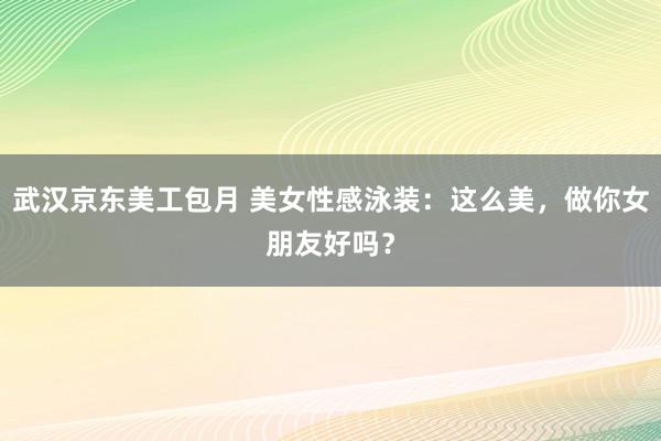 武汉京东美工包月 美女性感泳装：这么美，做你女朋友好吗？