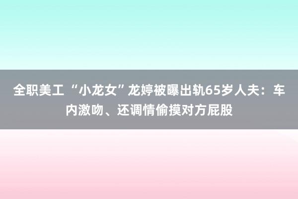 全职美工 “小龙女”龙婷被曝出轨65岁人夫：车内激吻、还调情偷摸对方屁股