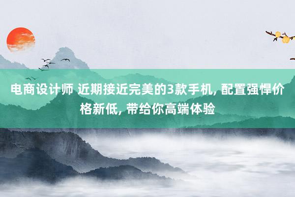 电商设计师 近期接近完美的3款手机, 配置强悍价格新低, 带给你高端体验