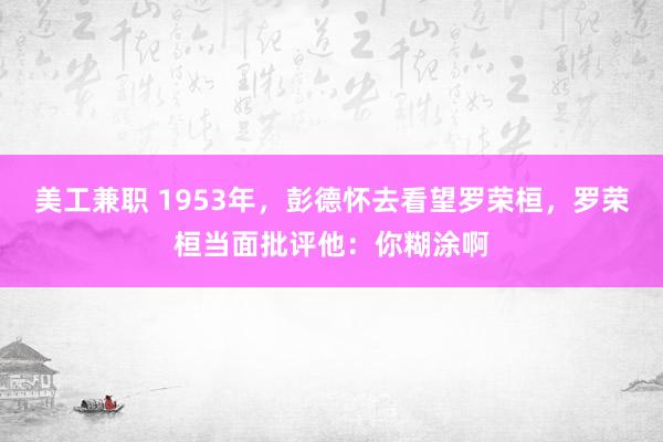 美工兼职 1953年，彭德怀去看望罗荣桓，罗荣桓当面批评他：你糊涂啊