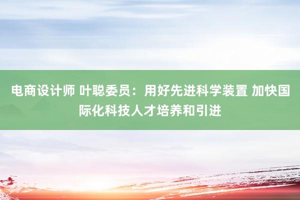 电商设计师 叶聪委员：用好先进科学装置 加快国际化科技人才培养和引进