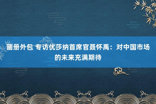 画册外包 专访优莎纳首席官聂怀禹：对中国市场的未来充满期待