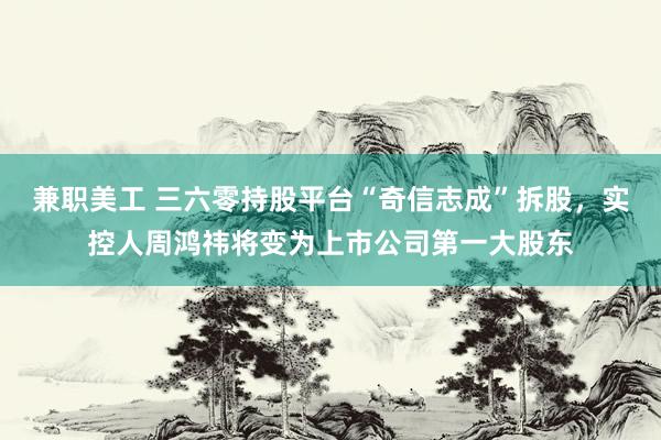 兼职美工 三六零持股平台“奇信志成”拆股，实控人周鸿祎将变为上市公司第一大股东