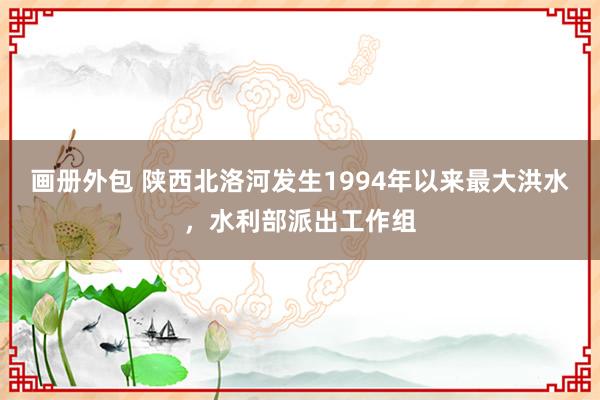 画册外包 陕西北洛河发生1994年以来最大洪水，水利部派出工作组