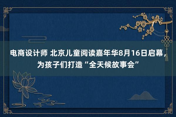 电商设计师 北京儿童阅读嘉年华8月16日启幕，为孩子们打造“全天候故事会”