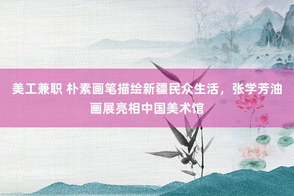 美工兼职 朴素画笔描绘新疆民众生活，张学芳油画展亮相中国美术馆