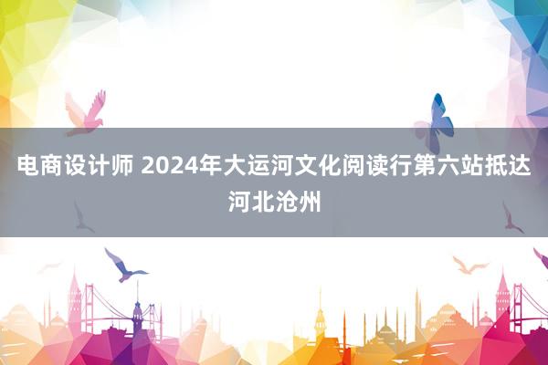 电商设计师 2024年大运河文化阅读行第六站抵达河北沧州