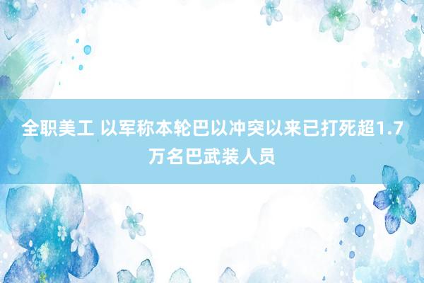 全职美工 以军称本轮巴以冲突以来已打死超1.7万名巴武装人员