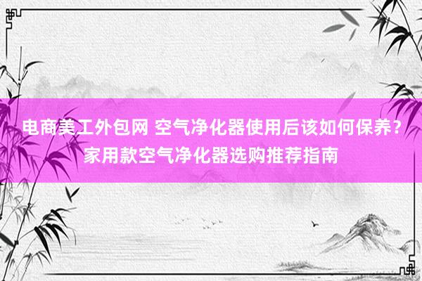 电商美工外包网 空气净化器使用后该如何保养？家用款空气净化器选购推荐指南