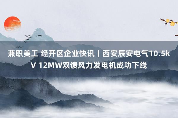 兼职美工 经开区企业快讯丨西安辰安电气10.5kV 12MW双馈风力发电机成功下线