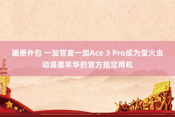 画册外包 一加官宣一加Ace 3 Pro成为萤火虫动漫嘉年华的官方指定用机