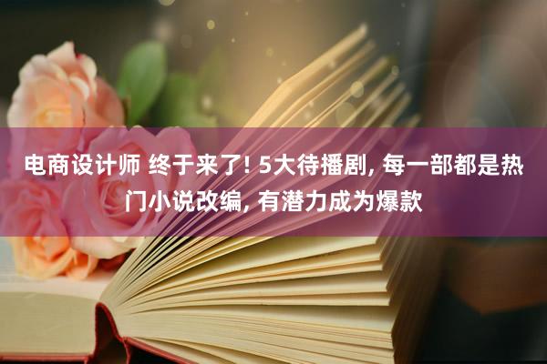 电商设计师 终于来了! 5大待播剧, 每一部都是热门小说改编, 有潜力成为爆款