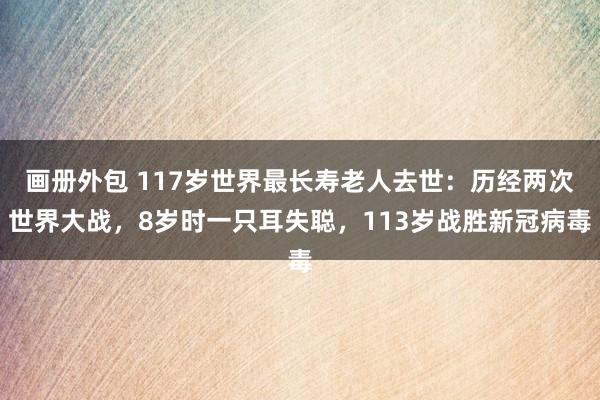 画册外包 117岁世界最长寿老人去世：历经两次世界大战，8岁时一只耳失聪，113岁战胜新冠病毒