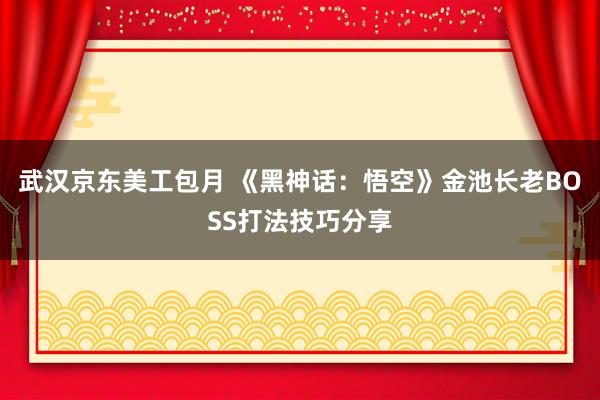 武汉京东美工包月 《黑神话：悟空》金池长老BOSS打法技巧分享