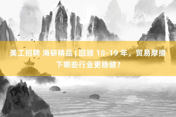 美工招聘 海研精品 | 回顾 18-19 年，贸易摩擦下哪些行业更稳健？