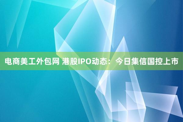 电商美工外包网 港股IPO动态：今日集信国控上市